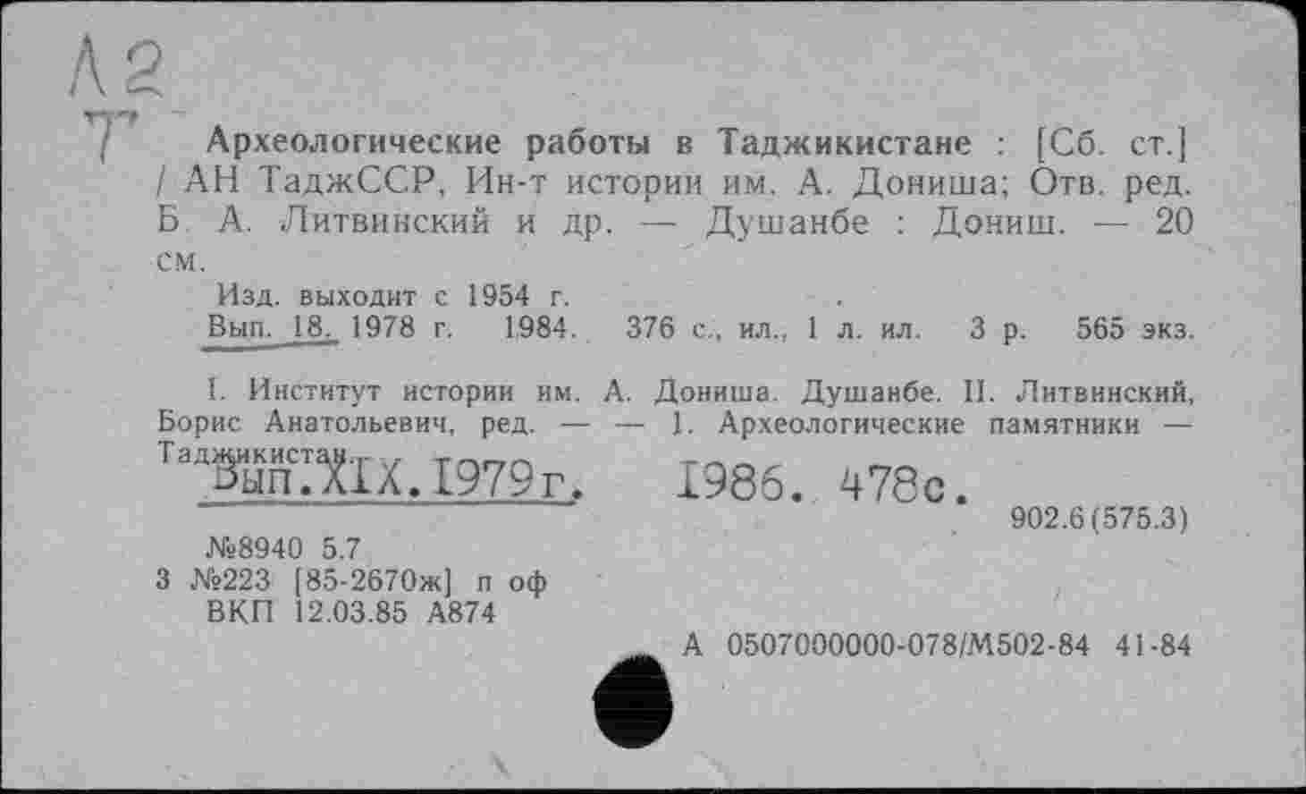 ﻿Археологические работы в Таджикистане : [Сб. ст.] / АН ТаджССР, Ин-т истории им. А. Дониша; Отв. ред. Б. А. Литвинский и др. — Душанбе : Дониш. — 20 см.
Изд. выходит с 1954 г.
Вып. 18. 1978 г. 1984.
376 с., ил., 1 л. ил. 3 р. 565 экз.
I. Институт истории им. А. Борис Анатольевич, ред. — — т,1атах. 1979г.
№8940 5.7
3 №223 [85-2670ж] п оф ВКП 12.03.85 А874
Дониша. Душанбе. II. Литвинский,
1. Археологические памятники —
1986. 478с.
902.6(575.3)
А 0507000000-078/М502-84 41-84